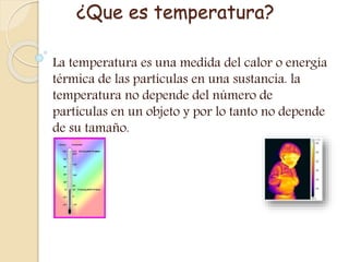 ¿Que es temperatura?
La temperatura es una medida del calor o energía
térmica de las partículas en una sustancia. la
temperatura no depende del número de
partículas en un objeto y por lo tanto no depende
de su tamaño.
 