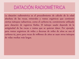 DATACIÓN RADIOMÉTRICA
La datación radiométrica es el procedimiento de cálculo de la edad
absoluta de las rocas, minerales y restos orgánicos que contienen
ciertos isótopos radiactivos, como el carbono-14, comúnmente utilizado
para datación de registros fósiles. El isótopo usado depende de la
antigüedad de las rocas o restos que se quieran datar. Por ejemplo,
para restos orgánicos de miles a decenas de miles de años se usa el
carbono-14, pero para rocas de millones de años se usan otros isótopos
de vidas medias más largas.
 
