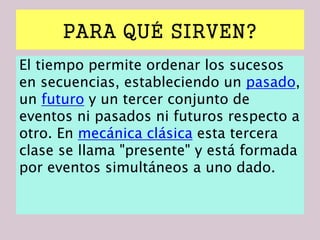 PARA QUÉ SIRVEN?
El tiempo permite ordenar los sucesos
en secuencias, estableciendo un pasado,
un futuro y un tercer conjunto de
eventos ni pasados ni futuros respecto a
otro. En mecánica clásica esta tercera
clase se llama "presente" y está formada
por eventos simultáneos a uno dado.
 