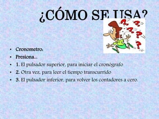 ¿CÓMO SE USA?
• Cronometro:
• Presiona...
• 1. El pulsador superior, para iniciar el cronógrafo
• 2. Otra vez, para leer el tiempo transcurrido
• 3. El pulsador inferior, para volver los contadores a cero.
 