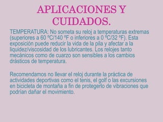 APLICACIONES Y
CUIDADOS.
TEMPERATURA: No someta su reloj a temperaturas extremas
(superiores a 60 ºC/140 ºF o inferiores a 0 ºC/32 ºF). Esta
exposición puede reducir la vida de la pila y afectar a la
liquidez/viscosidad de los lubricantes. Los relojes tanto
mecánicos como de cuarzo son sensibles a los cambios
drásticos de temperatura.
Recomendamos no llevar el reloj durante la práctica de
actividades deportivas como el tenis, el golf o las excursiones
en bicicleta de montaña a fin de protegerlo de vibraciones que
podrían dañar el movimiento.
 