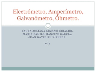 L A U R A J U L I A N A L O Z A N O G I R A L D O .
M A R Í A C A M I L A M A N C I P E G A R C Í A .
J U A N D A V I D R U I Z R U E D A .
1 1 - 3
Electrómetro, Amperímetro,
Galvanómetro, Óhmetro.
 