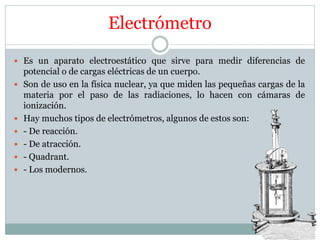 Electrómetro
 Es un aparato electroestático que sirve para medir diferencias de
potencial o de cargas eléctricas de un cuerpo.
 Son de uso en la física nuclear, ya que miden las pequeñas cargas de la
materia por el paso de las radiaciones, lo hacen con cámaras de
ionización.
 Hay muchos tipos de electrómetros, algunos de estos son:
 - De reacción.
 - De atracción.
 - Quadrant.
 - Los modernos.
 