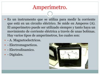 Amperímetro.
 Es un instrumento que se utiliza para medir la corriente
que está en un circuito eléctrico. Se mide en Amperes (A).
El amperímetro puede ser utilizado siempre y tanto haya un
movimiento de corriente eléctrica a través de unas bobinas.
Hay varios tipos de amperímetros, los cuales son:
 - A. Magnetoelectricos.
 - Electromagneticos.
 - Electrodinamico.
 - Digitales.
 
