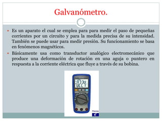 Galvanómetro.
 Es un aparato el cual se emplea para para medir el paso de pequeñas
corrientes por un circuito y para la medida precisa de su intensidad.
También se puede usar para medir presión. Su funcionamiento se basa
en fenómenos magnéticos.
 Básicamente usa como transductor analógico electromecánico que
produce una deformación de rotación en una aguja o puntero en
respuesta a la corriente eléctrica que fluye a través de su bobina.
 