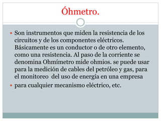 Óhmetro.
 Son instrumentos que miden la resistencia de los
circuitos y de los componentes eléctricos.
Básicamente es un conductor o de otro elemento,
como una resistencia. Al paso de la corriente se
denomina Ohmímetro mide ohmios. se puede usar
para la medición de cables del petróleo y gas, para
el monitoreo del uso de energía en una empresa
 para cualquier mecanismo eléctrico, etc.
 