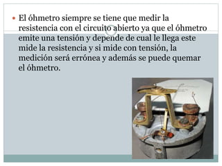  El óhmetro siempre se tiene que medir la
resistencia con el circuito abierto ya que el óhmetro
emite una tensión y depende de cual le llega este
mide la resistencia y si mide con tensión, la
medición será errónea y además se puede quemar
el óhmetro.
 