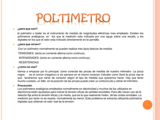  ¿para que son?
el polímetro o tester es el instrumento de medida de magnitudes eléctricas mas empleado. Existen los
polímetros analógicos, en los que la medición esta indicada por una aguja sobre una escala, y los
digitales en los que el valor esta indicado directamente en la pantalla.
 ¿para que sirven?
Con un polímetro normalmente se pueden realizar tres tipos básicos de medida:
TENSIONES: (tanto en corriente alterna como continua).
INTENSIDADES: (tanto en corriente alterna como continua).
RESISTENCIAS.
 ¿como se usa?
Vamos a empezar por lo principal, como conectar las pinzas de medida de nuestro milímetro. La pinza
negra es el común (negativo) e irá siempre en el mismo conector indicado como Será la pinza roja la
que tendremos que variar de conector según el tipo de medida que queramos hacer. Hay que tener
mucho cuidado, un fallo en la posición de las pinzas puede crear un cortocircuito y dañar el milímetro.
 Precaución
Los polímetros analógicos empleados normalmente en electricidad y muchos de los utilizados en
electrónica están ajustados para indicar la tensión eficaz de señales sinodales. Para ello hacen uso de la
relación fija entre la tensión eficaz y la media, que es la que realmente miden, de las ondas sinodales. La
medición por tanto no es exacta, normalmente es menor. Este problema se solventa utilizando polímetros
digitales que obtienen el valor real de la tensión.
 