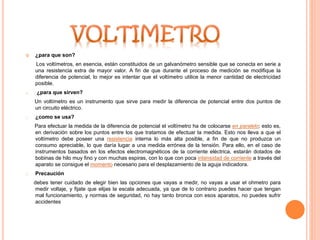  ¿para que son?
Los voltímetros, en esencia, están constituidos de un galvanómetro sensible que se conecta en serie a
una resistencia extra de mayor valor. A fin de que durante el proceso de medición se modifique la
diferencia de potencial, lo mejor es intentar que el voltímetro utilice la menor cantidad de electricidad
posible.
o ¿para que sirven?
Un voltímetro es un instrumento que sirve para medir la diferencia de potencial entre dos puntos de
un circuito eléctrico.
o ¿como se usa?
Para efectuar la medida de la diferencia de potencial el voltímetro ha de colocarse en paralelo; esto es,
en derivación sobre los puntos entre los que tratamos de efectuar la medida. Esto nos lleva a que el
voltímetro debe poseer una resistencia interna lo más alta posible, a fin de que no produzca un
consumo apreciable, lo que daría lugar a una medida errónea de la tensión. Para ello, en el caso de
instrumentos basados en los efectos electromagnéticos de la corriente eléctrica, estarán dotados de
bobinas de hilo muy fino y con muchas espiras, con lo que con poca intensidad de corriente a través del
aparato se consigue el momento necesario para el desplazamiento de la aguja indicadora.
o Precaución
debes tener cuidado de elegir bien las opciones que vayas a medir, no vayas a usar el ohmetro para
medir voltaje, y fijate que elijas la escala adecuada, ya que de lo contrario puedes hacer que tengan
mal funcionamiento, y normas de seguridad, no hay tanto bronca con esos aparatos, no puedes sufrir
accidentes
 