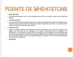  ¿para que son?
 El puente de Wheatstone es un circuito diseñado para medir con precisión el valor de una resistencia
eléctrica.
 ¿para que sirven?
 Un puente de Wheatstone Se utiliza para medir resistencias desconocidas mediante el equilibrio de los
brazos del puente. Estos están constituidos por cuatro resistencias que forman un circuito cerrado,
siendo una de ellas la resistencia bajo medida.
 ¿como se usa?
 Hallar una resistencia desconocida mediante un puente de wheatstone no es que sea la mejor forma de
hallarla, sino mas bien es una alternativa al no poseer instrumentos como el voltimetro o el
amperimetro, sin embargo los puentes tienen una ventaja que es la linealidad, para manipularlos solo
hace falta conocer algunas proporciones y radios de voltaje entre las resistencias, esta naturaleza lineal
les da una gran precision a la hora de arrojar resultados, los puentes son los instrumentos predilectos
en laboratorios de calibracion.
 Precaución
 