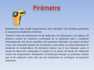Instrumento para medir temperaturas muy elevadas”. En términos generales
se usa para la medición en hornos.
Existen 3 tipos de pirómetros: los de radiación, los infrarrojos y los ópticos. El
primero acepta un muestreo controlado de la radiación total y mediante
determinación del efecto calorífico del muestreo obtenido, un sensor térmico
como una termopila (grupo de termopares conectados en serie) determina le
medición de temperatura. El pirómetro óptico usa el ojo humano como el
medio de detección estimando el cambio en el ancho de banda de radiación
visual con temperatura. Finalmente el infrarrojo maneja un principio similar
que al de radiación total, solo que las mediciones se restringen al segmento
infrarrojo.
 