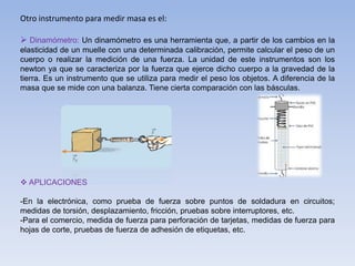 Otro instrumento para medir masa es el:
 Dinamómetro: Un dinamómetro es una herramienta que, a partir de los cambios en la
elasticidad de un muelle con una determinada calibración, permite calcular el peso de un
cuerpo o realizar la medición de una fuerza. La unidad de este instrumentos son los
newton ya que se caracteriza por la fuerza que ejerce dicho cuerpo a la gravedad de la
tierra. Es un instrumento que se utiliza para medir el peso los objetos. A diferencia de la
masa que se mide con una balanza. Tiene cierta comparación con las básculas.
 APLICACIONES
-En la electrónica, como prueba de fuerza sobre puntos de soldadura en circuitos;
medidas de torsión, desplazamiento, fricción, pruebas sobre interruptores, etc.
-Para el comercio, medida de fuerza para perforación de tarjetas, medidas de fuerza para
hojas de corte, pruebas de fuerza de adhesión de etiquetas, etc.
 