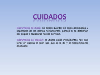 Instrumento de masa: se deben guardar en cajas apropiadas y
separados de las demás herramientas, porque si se deforman
por golpes o rozaduras no nos servirán.
Instrumento de presión: al utilizar estos instrumentos hay que
tener en cuenta el buen uso que se le de y el mantenimiento
adecuado
 