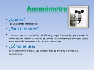 • ¿Qué es?
• -Es un aparato metrológico
• ¿Para qué sirve?
• -se usa para la predicción del clima y, específicamente, para medir la
velocidad del viento. Asimismo es uno de los instrumentos de vuelo básico
en el vuelo de aeronaves más pesadas que el aire.
• ¿Cómo se usa?
-Este anemómetro digital usa un láser que es dividido y enviado al
anemómetro.
 