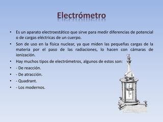 • Es un aparato electroestático que sirve para medir diferencias de potencial
o de cargas eléctricas de un cuerpo.
• Son de uso en la física nuclear, ya que miden las pequeñas cargas de la
materia por el paso de las radiaciones, lo hacen con cámaras de
ionización.
• Hay muchos tipos de electrómetros, algunos de estos son:
• - De reacción.
• - De atracción.
• - Quadrant.
• - Los modernos.
 