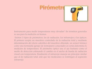 Instrumento para medir temperaturas muy elevadas”. En términos generales
se usa para la medición en hornos.
Existen 3 tipos de pirómetros: los de radiación, los infrarrojos y los ópticos.
El primero acepta un muestreo controlado de la radiación total y mediante
determinación del efecto calorífico del muestreo obtenido, un sensor térmico
como una termopila (grupo de termopares conectados en serie) determina le
medición de temperatura. El pirómetro óptico usa el ojo humano como el
medio de detección estimando el cambio en el ancho de banda de radiación
visual con temperatura. Finalmente el infrarrojo maneja un principio similar
que al de radiación total, solo que las mediciones se restringen al segmento
infrarrojo.
 