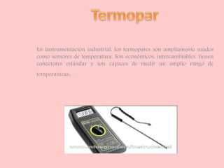 En Instrumentación industrial, los termopares son ampliamente usados
como sensores de temperatura. Son económicos, intercambiables, tienen
conectores estándar y son capaces de medir un amplio rango de
temperaturas.
 