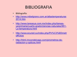 BIBLIOGRAFIA
• Bibliografía:
• http://www.mibelgrano.com.ar/altastemperaturas
2014.htm
• http://www.tareasya.com.mx/index.php/tareas-
ya/primaria/cuarto-grado/ciencias-naturales/951-
La-temperatura.html
• http://www.ecured.cu/index.php/Pir%C3%B3metr
o#Usos
• http://html.rincondelvago.com/pirometros-de-
radiacion-y-opticos.html
 
