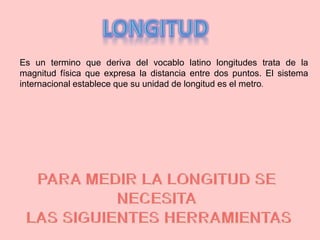 Es un termino que deriva del vocablo latino longitudes trata de la
magnitud física que expresa la distancia entre dos puntos. El sistema
internacional establece que su unidad de longitud es el metro.
 