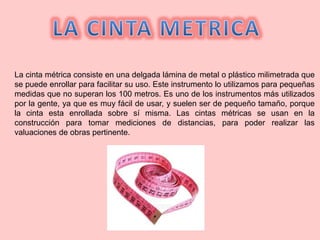La cinta métrica consiste en una delgada lámina de metal o plástico milimetrada que
se puede enrollar para facilitar su uso. Este instrumento lo utilizamos para pequeñas
medidas que no superan los 100 metros. Es uno de los instrumentos más utilizados
por la gente, ya que es muy fácil de usar, y suelen ser de pequeño tamaño, porque
la cinta esta enrollada sobre sí misma. Las cintas métricas se usan en la
construcción para tomar mediciones de distancias, para poder realizar las
valuaciones de obras pertinente.
 