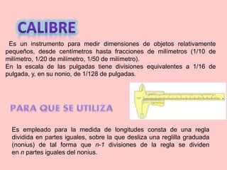 Es un instrumento para medir dimensiones de objetos relativamente
pequeños, desde centímetros hasta fracciones de milímetros (1/10 de
milímetro, 1/20 de milímetro, 1/50 de milímetro).
En la escala de las pulgadas tiene divisiones equivalentes a 1/16 de
pulgada, y, en su nonio, de 1/128 de pulgadas.
Es empleado para la medida de longitudes consta de una regla
dividida en partes iguales, sobre la que desliza una reglilla graduada
(nonius) de tal forma que n-1 divisiones de la regla se dividen
en n partes iguales del nonius.
 