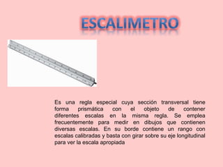 Es una regla especial cuya sección transversal tiene
forma prismática con el objeto de contener
diferentes escalas en la misma regla. Se emplea
frecuentemente para medir en dibujos que contienen
diversas escalas. En su borde contiene un rango con
escalas calibradas y basta con girar sobre su eje longitudinal
para ver la escala apropiada
 
