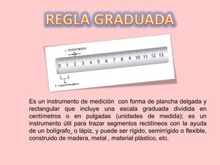 Es un instrumento de medición con forma de plancha delgada y
rectangular que incluye una escala graduada dividida en
centímetros o en pulgadas (unidades de medida); es un
instrumento útil para trazar segmentos rectilíneos con la ayuda
de un bolígrafo o lápiz, y puede ser rígido, semirrígido o flexible,
construido de madera, metal , material plástico, etc.
 
