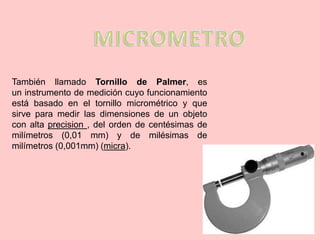 También llamado Tornillo de Palmer, es
un instrumento de medición cuyo funcionamiento
está basado en el tornillo micrométrico y que
sirve para medir las dimensiones de un objeto
con alta precision , del orden de centésimas de
milímetros (0,01 mm) y de milésimas de
milímetros (0,001mm) (micra).
 