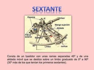 Consta de un bastidor con unas ramas separadas 45º y de una
alidada móvil que se desliza sobre un limbo graduado de 0º a 90º
(30º más de los que tenían los primeros sextantes).
 