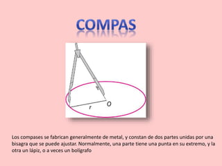 Los compases se fabrican generalmente de metal, y constan de dos partes unidas por una
bisagra que se puede ajustar. Normalmente, una parte tiene una punta en su extremo, y la
otra un lápiz, o a veces un bolígrafo
 