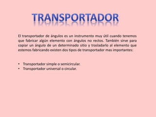 El transportador de ángulos es un instrumento muy útil cuando tenemos
que fabricar algún elemento con ángulos no rectos. También sirve para
copiar un ángulo de un determinado sitio y trasladarlo al elemento que
estemos fabricando existen dos tipos de transportador mas importantes:
• Transportador simple o semicircular.
• Transportador universal o circular.
 