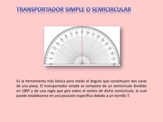 Es la herramienta más básica para medir el ángulo que constituyen dos caras
de una pieza. El transportador simple se compone de un semicírculo dividido
en 180º y de una regla que gira sobre el centro de dicho semicírculo, la cual
puede establecerse en una posición específica debido a un tornillo T.
 
