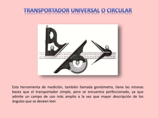 Esta herramienta de medición, también llamada goniómetro, tiene las mismas
bases que el transportador simple, pero se encuentra perfeccionado, ya que
admite un campo de uso más amplio a la vez que mayor descripción de los
ángulos que se deseen leer.
 