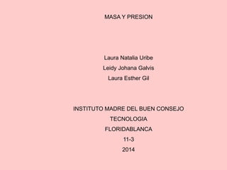 MASA Y PRESION
Laura Natalia Uribe
Leidy Johana Galvis
Laura Esther Gil
INSTITUTO MADRE DEL BUEN CONSEJO
TECNOLOGIA
FLORIDABLANCA
11-3
2014
 
