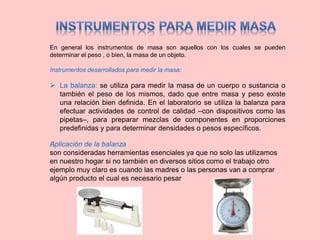En general los instrumentos de masa son aquellos con los cuales se pueden
determinar el peso , o bien, la masa de un objeto.
Instrumentos desarrollados para medir la masa:
 La balanza: se utiliza para medir la masa de un cuerpo o sustancia o
también el peso de los mismos, dado que entre masa y peso existe
una relación bien definida. En el laboratorio se utiliza la balanza para
efectuar actividades de control de calidad –con dispositivos como las
pipetas–, para preparar mezclas de componentes en proporciones
predefinidas y para determinar densidades o pesos específicos.
﻿Aplicación de la balanza
son consideradas herramientas esenciales ya que no solo las utilizamos
en nuestro hogar si no también en diversos sitios como el trabajo otro
ejemplo muy claro es cuando las madres o las personas van a comprar
algún producto el cual es necesario pesar
 