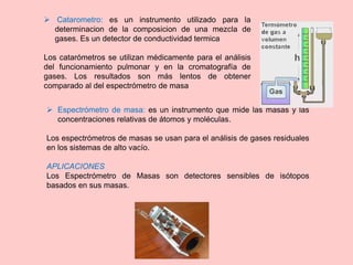  Espectrómetro de masa: es un instrumento que mide las masas y las
concentraciones relativas de átomos y moléculas.
Los espectrómetros de masas se usan para el análisis de gases residuales
en los sistemas de alto vacío.
APLICACIONES
Los Espectrómetro de Masas son detectores sensibles de isótopos
basados en sus masas.
 Catarometro: es un instrumento utilizado para la
determinacion de la composicion de una mezcla de
gases. Es un detector de conductividad termica
Los catarómetros se utilizan médicamente para el análisis
del funcionamiento pulmonar y en la cromatografía de
gases. Los resultados son más lentos de obtener
comparado al del espectrómetro de masa
 