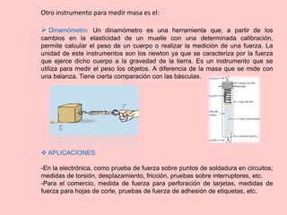 Otro instrumento para medir masa es el:
 Dinamómetro: Un dinamómetro es una herramienta que, a partir de los
cambios en la elasticidad de un muelle con una determinada calibración,
permite calcular el peso de un cuerpo o realizar la medición de una fuerza. La
unidad de este instrumentos son los newton ya que se caracteriza por la fuerza
que ejerce dicho cuerpo a la gravedad de la tierra. Es un instrumento que se
utiliza para medir el peso los objetos. A diferencia de la masa que se mide con
una balanza. Tiene cierta comparación con las básculas.
 APLICACIONES
-En la electrónica, como prueba de fuerza sobre puntos de soldadura en circuitos;
medidas de torsión, desplazamiento, fricción, pruebas sobre interruptores, etc.
-Para el comercio, medida de fuerza para perforación de tarjetas, medidas de
fuerza para hojas de corte, pruebas de fuerza de adhesión de etiquetas, etc.
 