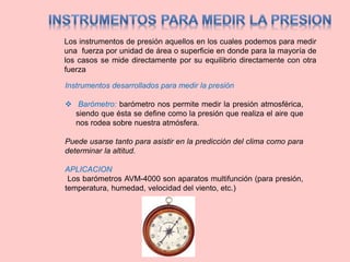 Los instrumentos de presión aquellos en los cuales podemos para medir
una fuerza por unidad de área o superficie en donde para la mayoría de
los casos se mide directamente por su equilibrio directamente con otra
fuerza
Instrumentos desarrollados para medir la presión
 Barómetro: barómetro nos permite medir la presión atmosférica,
siendo que ésta se define como la presión que realiza el aire que
nos rodea sobre nuestra atmósfera.
Puede usarse tanto para asistir en la predicción del clima como para
determinar la altitud.
APLICACION
Los barómetros AVM-4000 son aparatos multifunción (para presión,
temperatura, humedad, velocidad del viento, etc.)
 