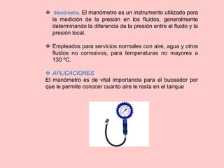  Manómetro, El manómetro es un instrumento utilizado para
la medición de la presión en los fluidos, generalmente
determinando la diferencia de la presión entre el fluido y la
presión local.
 Empleados para servicios normales con aire, agua y otros
fluidos no corrosivos, para temperaturas no mayores a
130 ºC.
 APLICACIONES
El manómetro es de vital importancia para el buceador por
que le permite conocer cuanto aire le resta en el tanque
 