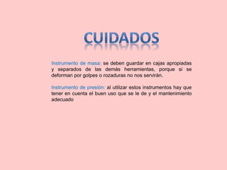 Instrumento de masa: se deben guardar en cajas apropiadas
y separados de las demás herramientas, porque si se
deforman por golpes o rozaduras no nos servirán.
Instrumento de presión: al utilizar estos instrumentos hay que
tener en cuenta el buen uso que se le de y el mantenimiento
adecuado
 