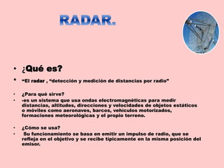 • ¿Qué es?
• -El radar , “detección y medición de distancias por radio”
• ¿Para qué sirve?
• -es un sistema que usa ondas electromagnéticas para medir
distancias, altitudes, direcciones y velocidades de objetos estáticos
o móviles como aeronaves, barcos, vehículos motorizados,
formaciones meteorológicas y el propio terreno.
• ¿Cómo se usa?
• Su funcionamiento se basa en emitir un impulso de radio, que se
refleja en el objetivo y se recibe típicamente en la misma posición del
emisor.
 