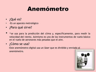 Anemómetro
• ¿Qué es?
• -Es un aparato metrológico
• ¿Para qué sirve?
• -se usa para la predicción del clima y, específicamente, para medir la
velocidad del viento. Asimismo es uno de los instrumentos de vuelo básico
en el vuelo de aeronaves más pesadas que el aire.
• ¿Cómo se usa?
-Este anemómetro digital usa un láser que es dividido y enviado al
anemómetro.
 