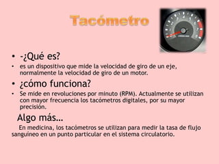 • -¿Qué es?
• es un dispositivo que mide la velocidad de giro de un eje,
normalmente la velocidad de giro de un motor.
• ¿cómo funciona?
• Se mide en revoluciones por minuto (RPM). Actualmente se utilizan
con mayor frecuencia los tacómetros digitales, por su mayor
precisión.
Algo más…
En medicina, los tacómetros se utilizan para medir la tasa de flujo
sanguíneo en un punto particular en el sistema circulatorio.
 