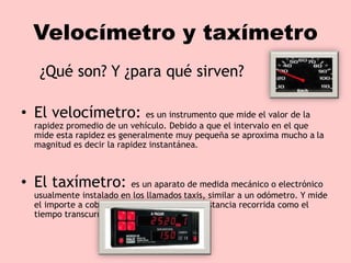 Velocímetro y taxímetro
¿Qué son? Y ¿para qué sirven?
• El velocímetro: es un instrumento que mide el valor de la
rapidez promedio de un vehículo. Debido a que el intervalo en el que
mide esta rapidez es generalmente muy pequeña se aproxima mucho a la
magnitud es decir la rapidez instantánea.
• El taxímetro: es un aparato de medida mecánico o electrónico
usualmente instalado en los llamados taxis, similar a un odómetro. Y mide
el importe a cobrar en relación tanto a la distancia recorrida como el
tiempo transcurrido.
 