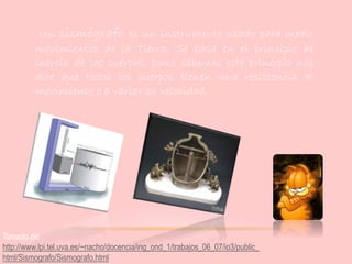 Un sismógrafo es un instrumento usado para medir
movimientos de la Tierra. Se basa en el principio de
inercia de los cuerpos, como sabemos este principio nos
dice que todos los cuerpos tienen una resistencia al
movimiento o a variar su velocidad.
Tomado de:
http://www.lpi.tel.uva.es/~nacho/docencia/ing_ond_1/trabajos_06_07/io3/public_
html/Sismografo/Sismografo.html
 