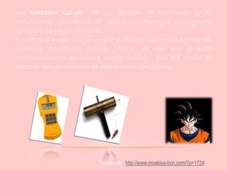 Un contador Geiger es un detector de partículas y de
radiaciones ionizantes de cualquier etiología incluyendo
también los rayos cósmicos.
En 1928 el propio Geiger mejoró el dispositivo con la ayuda del
entonces estudiante Walter Müller, de ahí que el tubo
electrónico se le denomina Geiger Müller , este era capaz de
detectar mayor número de radiaciones ionizantes.
Tomado de: http://www.moebius-bcn.com/?p=1724
 