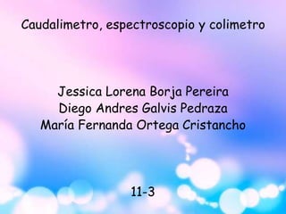 Caudalimetro, espectroscopio y colimetro
Jessica Lorena Borja Pereira
Diego Andres Galvis Pedraza
María Fernanda Ortega Cristancho
11-3
 