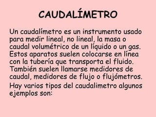 CAUDALÍMETRO
Un caudalímetro es un instrumento usado
para medir lineal, no lineal, la masa o
caudal volumétrico de un líquido o un gas.
Estos aparatos suelen colocarse en línea
con la tubería que transporta el fluido.
También suelen llamarse medidores de
caudal, medidores de flujo o flujómetros.
Hay varios tipos del caudalimetro algunos
ejemplos son:
 