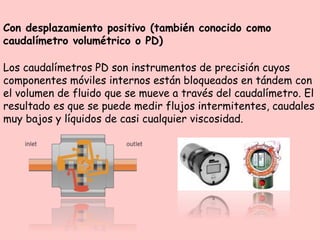 Con desplazamiento positivo (también conocido como
caudalímetro volumétrico o PD)
Los caudalímetros PD son instrumentos de precisión cuyos
componentes móviles internos están bloqueados en tándem con
el volumen de fluido que se mueve a través del caudalímetro. El
resultado es que se puede medir flujos intermitentes, caudales
muy bajos y líquidos de casi cualquier viscosidad.
 