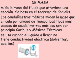 DE MASA
mide la masa del fluido que atraviesa una
sección. Se basa en el teorema de Coriolis.
Los caudalímetros másicos miden la masa que
circula por unidad de tiempo. Los tipos más
usados de caudalímetros másicos son por
principio Coriolis y Másicos Térmicos
se usa cuando el liquido a llenar no
tiene conductividad eléctrica (solventes,
aceites)
 